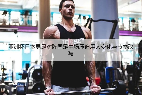 亚洲杯日本男足对阵国足中场压迫用人变化与节奏改写